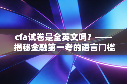 cfa试卷是全英文吗？—— 揭秘金融第一考的语言门槛与备考真相