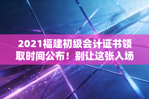 2021福建初级会计证书领取时间公布！别让这张入场券在抽屉里吃灰，你的职业进阶才刚刚开始！