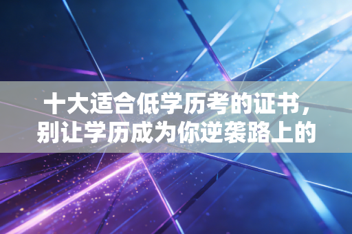 十大适合低学历考的证书，别让学历成为你逆袭路上的绊脚石