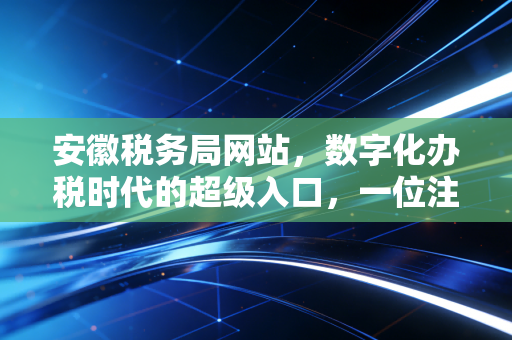 安徽税务局网站，数字化办税时代的超级入口，一位注会老兵的实战复盘与心里话