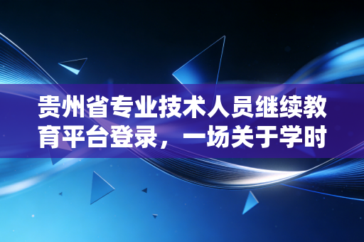 贵州省专业技术人员继续教育平台登录，一场关于学时焦虑与职业成长的年度必修课
