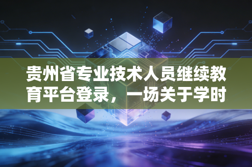 贵州省专业技术人员继续教育平台登录，一场关于学时焦虑与职业成长的年度必修课