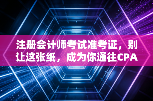 注册会计师考试准考证，别让这张纸，成为你通往CPA证书路上的拦路虎
