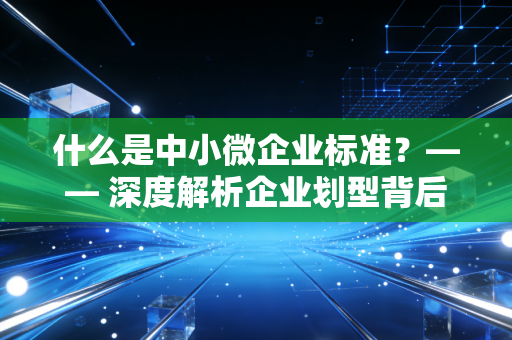 什么是中小微企业标准？—— 深度解析企业划型背后的身份红利与税务误区