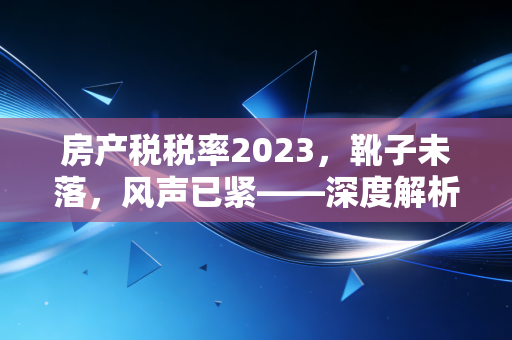房产税税率2023，靴子未落，风声已紧——深度解析与实战推演