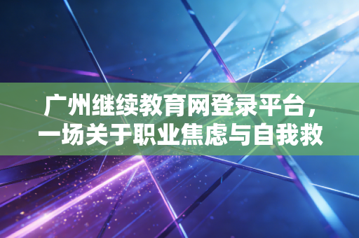 广州继续教育网登录平台，一场关于职业焦虑与自我救赎的年度大戏