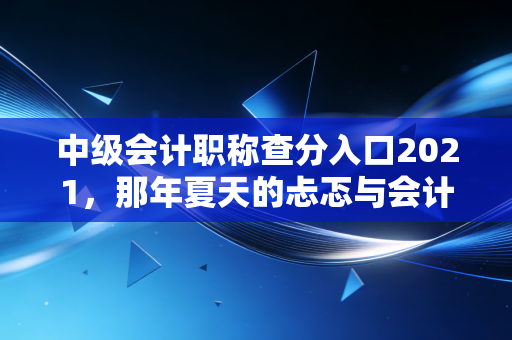 中级会计职称查分入口2021，那年夏天的忐忑与会计人的进阶之路