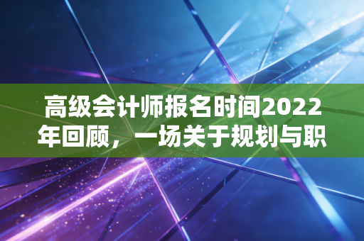 高级会计师报名时间2022年回顾，一场关于规划与职业进阶的深度复盘