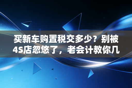 买新车购置税交多少？别被4S店忽悠了，老会计教你几招省钱的硬核逻辑