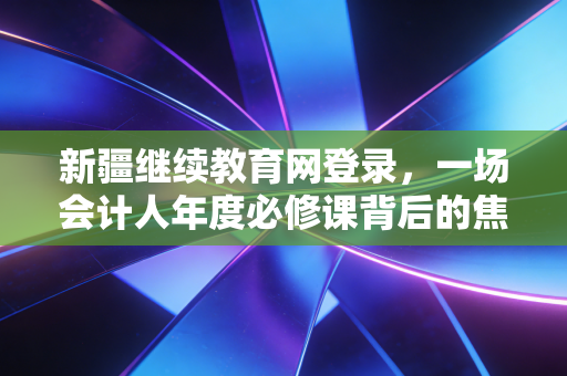 新疆继续教育网登录，一场会计人年度必修课背后的焦虑与成长