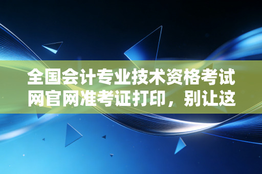全国会计专业技术资格考试网官网准考证打印，别让这张入场券成为你考前的最大焦虑