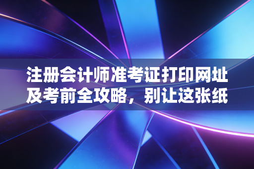 注册会计师准考证打印网址及考前全攻略，别让这张纸，成为你通往梦想路上的最后一道坎