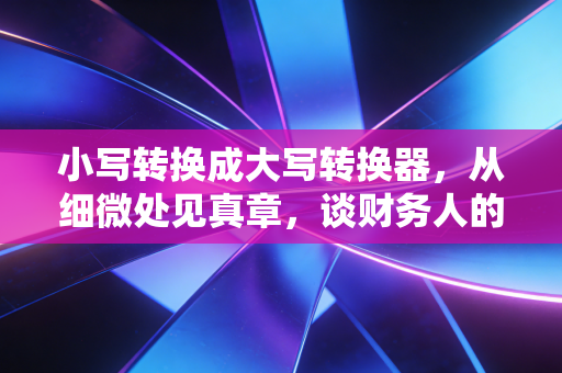 小写转换成大写转换器，从细微处见真章，谈财务人的效率与严谨