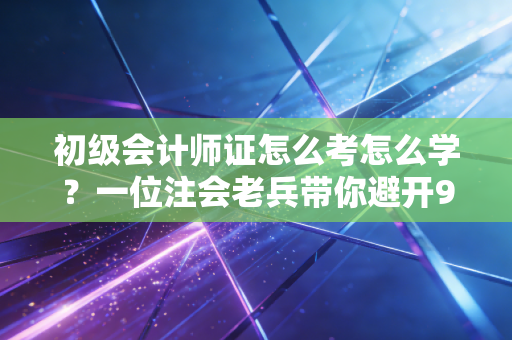 初级会计师证怎么考怎么学？一位注会老兵带你避开99%的备考弯路