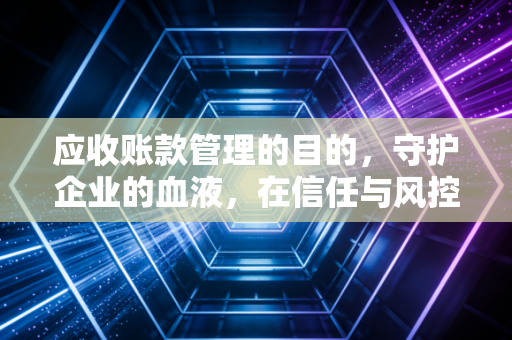 应收账款管理的目的，守护企业的血液，在信任与风控间寻找平衡