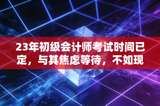 23年初级会计师考试时间已定，与其焦虑等待，不如现在就出发