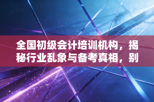 全国初级会计培训机构，揭秘行业乱象与备考真相，别让焦虑收割了你的钱包