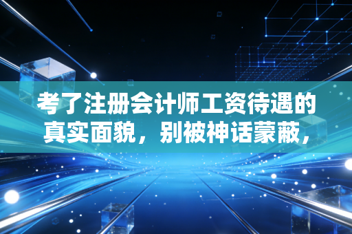 考了注册会计师工资待遇的真实面貌,别被神话蒙蔽,也别低估它的含金量