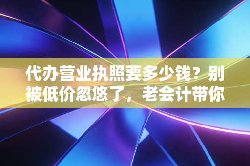 代办营业执照要多少钱？别被低价忽悠了，老会计带你算算这笔隐形账