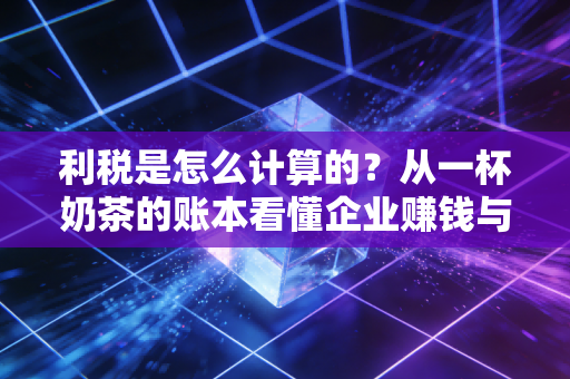 利税是怎么计算的？从一杯奶茶的账本看懂企业赚钱与纳税的逻辑