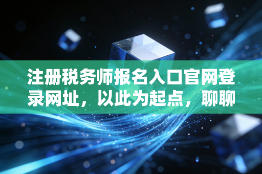 注册税务师报名入口官网登录网址，以此为起点，聊聊税务师考证的真实价值与避坑指南