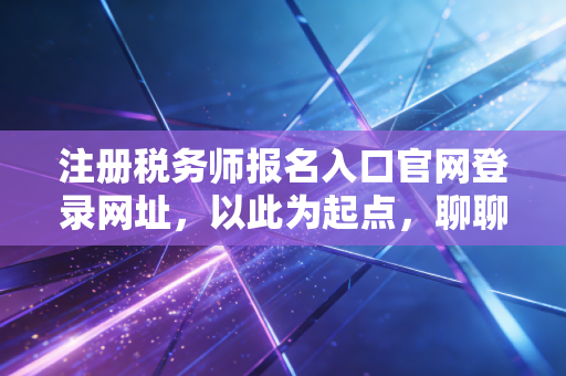 注册税务师报名入口官网登录网址，以此为起点，聊聊税务师考证的真实价值与避坑指南