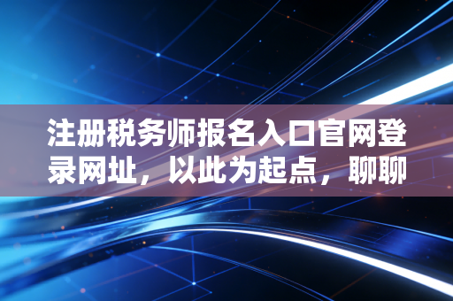 注册税务师报名入口官网登录网址，以此为起点，聊聊税务师考证的真实价值与避坑指南