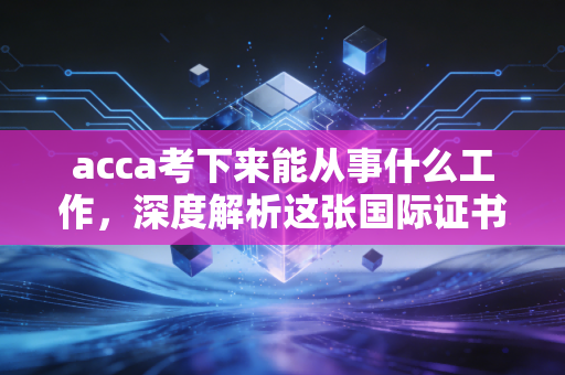 acca考下来能从事什么工作，深度解析这张国际证书背后的职业版图与真实生存法则