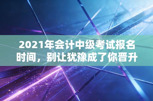 2021年会计中级考试报名时间，别让犹豫成了你晋升路上的绊脚石