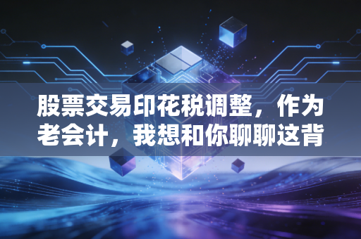 股票交易印花税调整，作为老会计，我想和你聊聊这背后的账本与人心