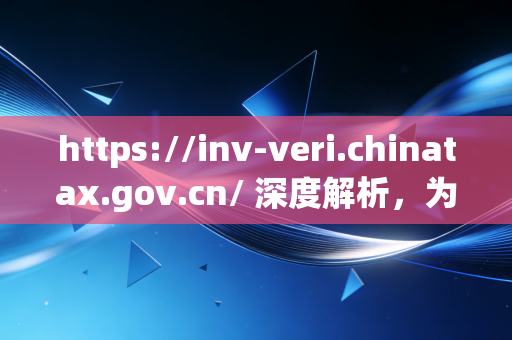 https://inv-veri.chinatax.gov.cn/ 深度解析，为何这张网是财务人的保命符？