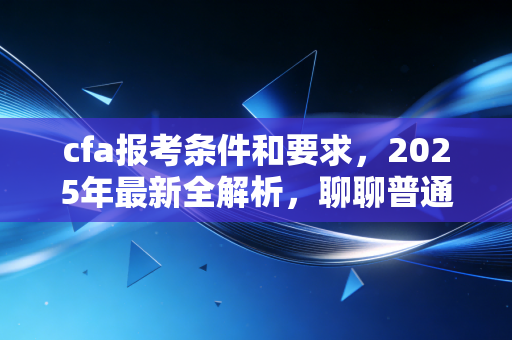 cfa报考条件和要求，2025年最新全解析，聊聊普通人如何跨越这道门槛