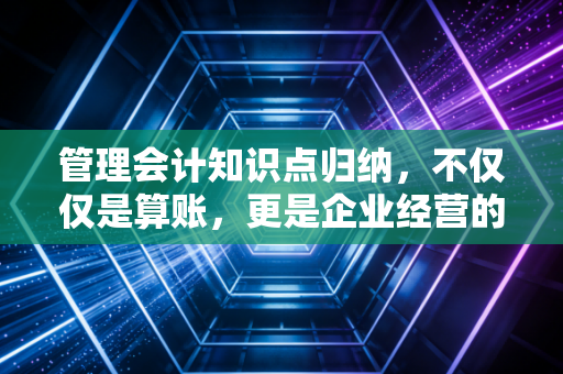 管理会计知识点归纳，不仅仅是算账，更是企业经营的罗盘与导航仪