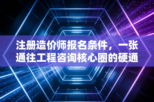 注册造价师报名条件，一张通往工程咨询核心圈的硬通货入场券