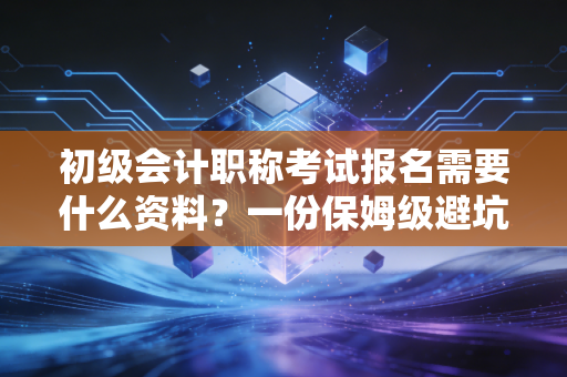 初级会计职称考试报名需要什么资料？一份保姆级避坑指南与行业老兵的真心话