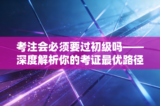 考注会必须要过初级吗——深度解析你的考证最优路径