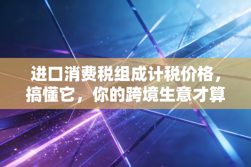 进口消费税组成计税价格，搞懂它，你的跨境生意才算真正上了保险