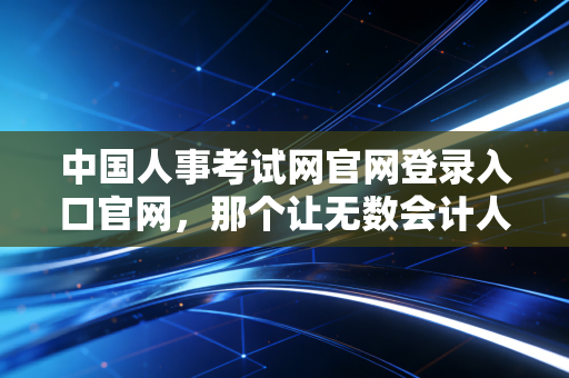 中国人事考试网官网登录入口官网，那个让无数会计人又爱又恨的战场入口