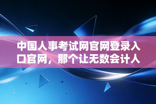 中国人事考试网官网登录入口官网,那个让无数会计人又爱又恨的战场入口