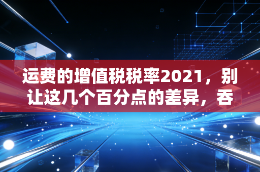 运费的增值税税率2021，别让这几个百分点的差异，吞噬了企业的利润