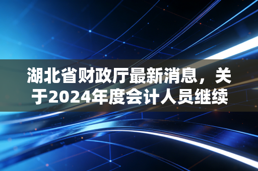 湖北省财政厅最新消息，关于2024年度会计人员继续教育及行业监管的重磅通知，这对我们意味着什么？