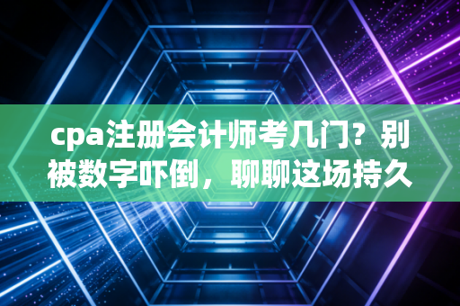 cpa注册会计师考几门？别被数字吓倒，聊聊这场持久战的真实模样