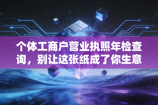 个体工商户营业执照年检查询，别让这张纸成了你生意的隐形炸弹