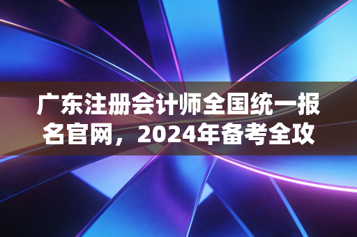 广东注册会计师全国统一报名官网，2024年备考全攻略，从报名到上岸的避坑指南