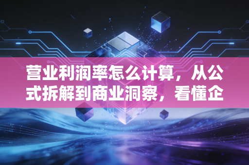 营业利润率怎么计算，从公式拆解到商业洞察，看懂企业赚钱的真本事