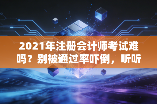 2021年注册会计师考试难吗？别被通过率吓倒，听听过来人的心里话