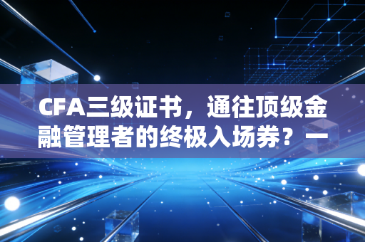 CFA三级证书，通往顶级金融管理者的终极入场券？一位注会老兵的深度观察与实话实说
