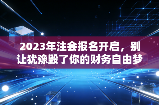 2023年注会报名开启，别让犹豫毁了你的财务自由梦，这几点你必须知道