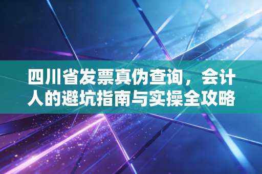 四川省发票真伪查询，会计人的避坑指南与实操全攻略