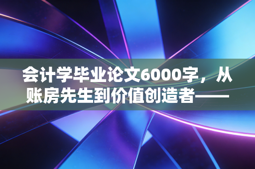 会计学毕业论文6000字，从账房先生到价值创造者——深度解析财务共享服务下的会计职能转型
